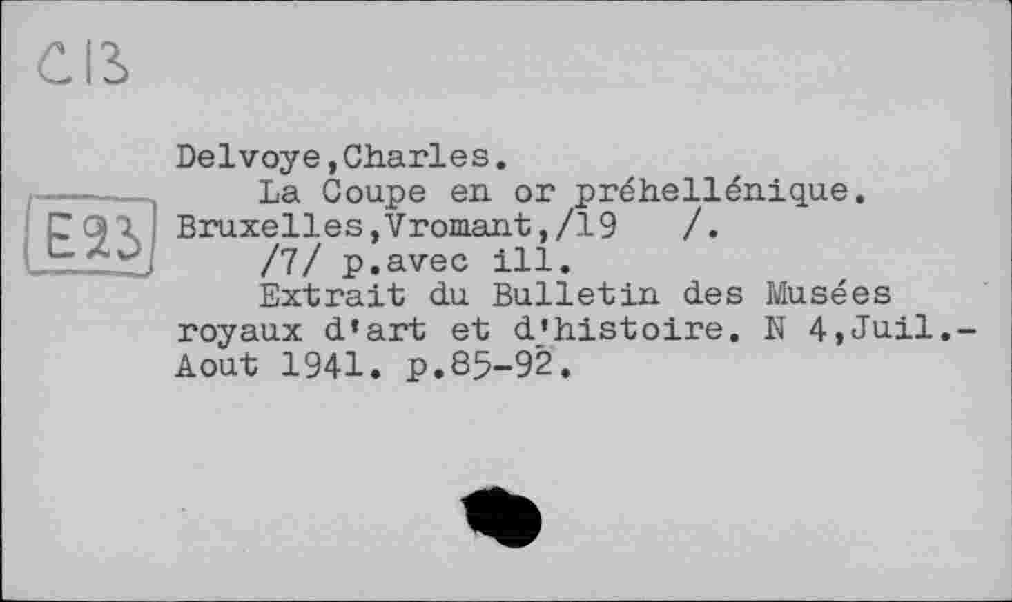 ﻿Cß
E2ij
Delvoye,Charles.
La Coupe en or préhellénique. Bruxelles,Vromant,/19	/.
/7/ p.avec ill.
Extrait du Bulletin des Musées royaux d’art et d’histoire. N 4,Juil.-Aout 1941. p.85-92.